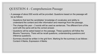 QUESTION 4 - Comprehension Passage
◦ A passage of about 500 words will be provided. Questions based on the passage will
be as follows
◦ Questions that test the candidates’ knowledge of vocabulary and ability to
understand the content and infer information and meanings from the passage.
◦ The change this year – 3 words will be used as sentences. The different form of the
word with the same will be the correct answer.
◦ Questions will be asked based on the passage. These questions will follow the
Blooms Taxonomy. There will be recall questions, understanding questions and
inference questions.
◦ Summary should be written in the grid form. Marking for the summary is as follows :
Content 4 Marks, Expression 4 Marks
 
