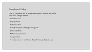 Beginning and Ending
Think of a beginning and an ending that will attract attention and interest.
Many ways to begin and end:
• Describe a scene
• Use a quotation
• Tell an anecdote
• Use a factual approach like presenting facts
• Define a problem
• Make a strong statement
• Ask a question
• A certain amount of repetition at the end reinforces the main idea.
 