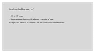 How long should the essay be?
• 400 to 450 words
• Shorter essays will not provide adequate expression of ideas
• Longer ones may lead to irrelevance and the likelihood of careless mistakes.
 