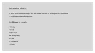 How to avoid mistakes?
• Write short sentences using a safe and known structure of the subject-verb agreement.
• Avoid monotony and repetitions.
Use Linkers, for example:
• Firstly
• Next
• However
• Consequently
• Later
• Afterwards
• Finally
 