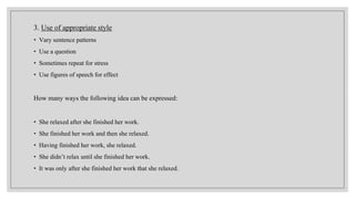3. Use of appropriate style
• Vary sentence patterns
• Use a question
• Sometimes repeat for stress
• Use figures of speech for effect
How many ways the following idea can be expressed:
• She relaxed after she finished her work.
• She finished her work and then she relaxed.
• Having finished her work, she relaxed.
• She didn’t relax until she finished her work.
• It was only after she finished her work that she relaxed.
 