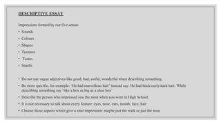 DESCRIPTIVE ESSAY
Impressions formed by our five senses
• Sounds
• Colours
• Shapes
• Textures
• Tastes
• Smells
• Do not use vague adjectives like good, bad, awful, wonderful when describing something.
• Be more specific, for example: ‘He had marvellous hair’ instead say: He had thick/curly/dark hair. While
describing something say ‘like a box as big as a shoe box’
• Describe the person who impressed you the most when you were in High School.
• It is not necessary to talk about every feature: eyes, nose, ears, mouth, face, hair
• Choose those aspects which give a total impression: maybe just the walk or just the nose
 