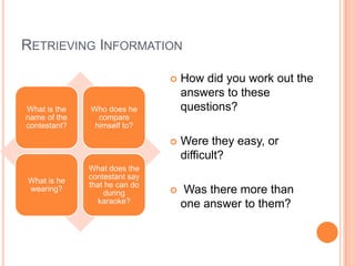 RETRIEVING INFORMATION
What is the
name of the
contestant?
Who does he
compare
himself to?
What is he
wearing?
What does the
contestant say
that he can do
during
karaoke?
 How did you work out the
answers to these
questions?
 Were they easy, or
difficult?
 Was there more than
one answer to them?
 