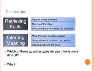 DEFINITIONS
Retrieving
Facts
Inferring
Meaning
Right or wrong answers
Reading between the lines
Copying information
Using evidence to inform our opinion
Using evidence to answer the question
More than one possible answer
 Which of these question types do you think is more
difficult?
 Why?
 