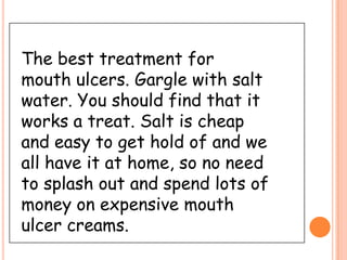 The best treatment for
mouth ulcers. Gargle with salt
water. You should find that it
works a treat. Salt is cheap
and easy to get hold of and we
all have it at home, so no need
to splash out and spend lots of
money on expensive mouth
ulcer creams.
 