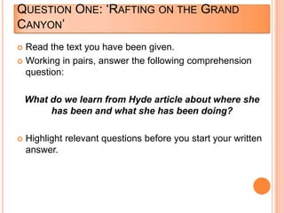 QUESTION ONE: „RAFTING ON THE GRAND
CANYON‟
 Read the text you have been given.
 Working in pairs, answer the following comprehension
question:
What do we learn from Hyde article about where she
has been and what she has been doing?
 Highlight relevant questions before you start your written
answer.
 