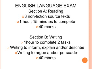 ENGLISH LANGUAGE EXAM
Section A: Reading
3 non-fiction source texts
1 hour, 15 minutes to complete
40 marks
Section B: Writing
 1hour to complete 2 tasks
 Writing to inform, explain and/or describe
Writing to argue and/or persuade
40 marks
 