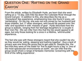 QUESTION ONE: „RAFTING ON THE GRAND
CANYON‟
From the article, written by Elizabeth Hyde, we learn that she went
rafting on a ‟13 day, 225-mile trip down the Colorado River through the
Grand Canyon.‟ In addition to this, she describes the trip as a
„Disneyland‟ like experience, emphasizing how she found it scary, yet
„exhilarating‟. On the trip, she was not only joined by her husband and
three children, but 17 other strangers, who would be packed onto „6m
rafts‟ and squished in with „masses of gear‟. Hyde describes how the
group is eclectic, ranging from her teenage daughters to „a couple in
their mid-70s‟. We can infer from this that the trip would appeal to all
ages, but only those looking for a once in a lifetime, „whit-knuckle‟
experience.
The fact she was with these strangers meant that she couldn‟t be shy
as they would be „eating, sleeping and bathing together‟, thus a lack of
privacy was one thing the group had to get used to. Despite this, the
fact that they were on the water for „five to eight hours a day‟ in „one of
the most spectacular environments on earth‟, we can infer that the
group would share a range of fantastic memories „screaming with the
thrill of the rafting experience‟.
 