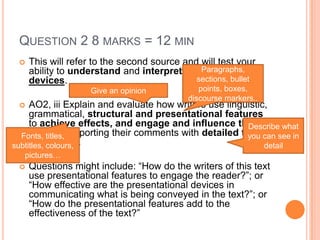 QUESTION 2 8 MARKS = 12 MIN
 This will refer to the second source and will test your
ability to understand and interpret presentational
devices.
 AO2, iii Explain and evaluate how writers use linguistic,
grammatical, structural and presentational features
to achieve effects, and engage and influence the
reader, supporting their comments with detailed textual
references.
 Questions might include: “How do the writers of this text
use presentational features to engage the reader?”; or
“How effective are the presentational devices in
communicating what is being conveyed in the text?”; or
“How do the presentational features add to the
effectiveness of the text?”
Paragraphs,
sections, bullet
points, boxes,
discourse markers..
Fonts, titles,
subtitles, colours,
pictures…
Describe what
you can see in
detail
Give an opinion
 
