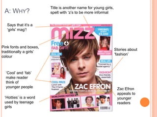 A: WHY?
Title is another name for young girls,
spelt with „z‟s to be more informal
Pink fonts and boxes,
traditionally a girls‟
colour
Stories about
„fashion‟
„Cool‟ and „fab‟
make reader
think of
younger people
„Hotties‟ is a word
used by teenage
girls
Zac Efron
appeals to
younger
readers
Says that it‟s a
„girls‟ mag‟!
 