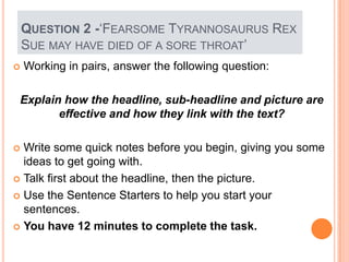 QUESTION 2 -„FEARSOME TYRANNOSAURUS REX
SUE MAY HAVE DIED OF A SORE THROAT‟
 Working in pairs, answer the following question:
Explain how the headline, sub-headline and picture are
effective and how they link with the text?
 Write some quick notes before you begin, giving you some
ideas to get going with.
 Talk first about the headline, then the picture.
 Use the Sentence Starters to help you start your
sentences.
 You have 12 minutes to complete the task.
 