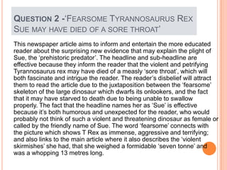 This newspaper article aims to inform and entertain the more educated
reader about the surprising new evidence that may explain the plight of
Sue, the „prehistoric predator‟. The headline and sub-headline are
effective because they inform the reader that the violent and petrifying
Tyrannosaurus rex may have died of a measly „sore throat‟, which will
both fascinate and intrigue the reader. The reader‟s disbelief will attract
them to read the article due to the juxtaposition between the „fearsome‟
skeleton of the large dinosaur which dwarfs its onlookers, and the fact
that it may have starved to death due to being unable to swallow
properly. The fact that the headline names her as „Sue‟ is effective
because it‟s both humorous and unexpected for the reader, who would
probably not think of such a violent and threatening dinosaur as female or
called by the friendly name of Sue. The word „fearsome‟ connects with
the picture which shows T Rex as immense, aggressive and terrifying;
and also links to the main article where it also describes the „violent
skirmishes‟ she had, that she weighed a formidable „seven tonne‟ and
was a whopping 13 metres long.
QUESTION 2 -„FEARSOME TYRANNOSAURUS REX
SUE MAY HAVE DIED OF A SORE THROAT‟
 