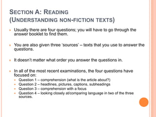 SECTION A: READING
(UNDERSTANDING NON-FICTION TEXTS)
 Usually there are four questions; you will have to go through the
answer booklet to find them.
 You are also given three „sources‟ – texts that you use to answer the
questions.
 It doesn‟t matter what order you answer the questions in.
 In all of the most recent examinations, the four questions have
focused on:
 Question 1 – comprehension (what is the article about?)
 Question 2 – headlines, pictures, captions, subheadings
 Question 3 – comprehension with a focus
 Question 4 – looking closely at/comparing language in two of the three
sources.
 
