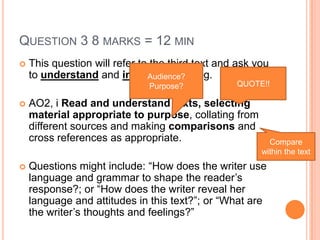 QUESTION 3 8 MARKS = 12 MIN
 This question will refer to the third text and ask you
to understand and interpret meaning.
 AO2, i Read and understand texts, selecting
material appropriate to purpose, collating from
different sources and making comparisons and
cross references as appropriate.
 Questions might include: “How does the writer use
language and grammar to shape the reader‟s
response?; or “How does the writer reveal her
language and attitudes in this text?”; or “What are
the writer‟s thoughts and feelings?”
QUOTE!!
Audience?
Purpose?
Compare
within the text
 