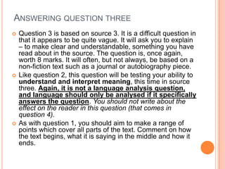 ANSWERING QUESTION THREE
 Question 3 is based on source 3. It is a difficult question in
that it appears to be quite vague. It will ask you to explain
– to make clear and understandable, something you have
read about in the source. The question is, once again,
worth 8 marks. It will often, but not always, be based on a
non-fiction text such as a journal or autobiography piece.
 Like question 2, this question will be testing your ability to
understand and interpret meaning, this time in source
three. Again, it is not a language analysis question,
and language should only be analysed if it specifically
answers the question. You should not write about the
effect on the reader in this question (that comes in
question 4).
 As with question 1, you should aim to make a range of
points which cover all parts of the text. Comment on how
the text begins, what it is saying in the middle and how it
ends.
 