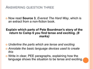  Now read Source 3, Everest The Hard Way, which is
an extract from a non-fiction book.
Explain which parts of Pete Boardman’s story of the
return to Camp 6 you find tense and exciting. (8
marks)
 Underline the parts which are tense and exciting
 Annotate the basic language devices used to create
this
 Write in clear, PEE paragraphs, explaining how the
language shows the situation to be tense and exciting.
ANSWERING QUESTION THREE
 