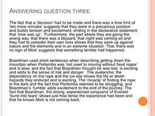The fact that a „decision‟ had to be made and there was a time limit of
„ten more minutes‟ suggests that they were in a precarious position
and builds tension and excitement, ending in the declarative statement
that „time was up‟. Furthermore, the part where they are going the
wrong way, that there was a blizzard, that night was coming on and
they had to consider their own lives shows that they were up against
nature and the elements and in an extreme situation. That „there was
no sign of Mick‟ suggests that something terrible had happened.
Boardman used short sentences when describing getting down the
mountain when Pertemba was „not used to moving without fixed ropes‟
and is slow, and the fact that Boardman thought he was lost, is exciting
and adds to the sense of risk and danger. The avalanche, the
dependency on the rope and the ice axe shows the life or death
hazards they endured and is exciting. The „miracle‟ of finding the rope
in the dark and the fact that Pertemba seemed to be struggling, and
Boardman‟s „tumble‟ adds excitement to the end of the journey. The
fact that Boardman, the strong, experienced conqueror of Everest
„burst into tears‟ shows just how tense the experience had been and
that he knows Mick is not coming back.
ANSWERING QUESTION THREE
 