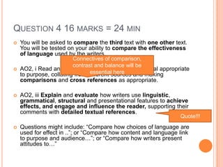 QUESTION 4 16 MARKS = 24 MIN
 You will be asked to compare the third text with one other text.
You will be tested on your ability to compare the effectiveness
of language used by the writers.
 AO2, i Read and understand texts, selecting material appropriate
to purpose, collating from different sources and making
comparisons and cross references as appropriate.
 AO2, iii Explain and evaluate how writers use linguistic,
grammatical, structural and presentational features to achieve
effects, and engage and influence the reader, supporting their
comments with detailed textual references.
 Questions might include: “Compare how choices of language are
used for effect in ..”; or “Compare how content and language link
to purpose and audience…”; or “Compare how writers present
attitudes to…”
Connectives of comparison,
contrast and balance will be
essential here
Quote!!!
 