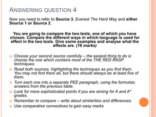 Now you need to refer to Source 3, Everest The Hard Way and either
Source 1 or Source 2.
You are going to compare the two texts, one of which you have
chosen. Compare the different ways in which language is used for
effect in the two texts. Give some examples and analyse what the
effects are. (16 marks)
 Choose your second source carefully – the easiest thing to do is
choose the one which contains most of the THE RED RASP
techniques.
 Read both sources, highlighting the techniques as you find them.
You may not find them all, but there should always be at least five of
them.
 Turn each one into a separate PEE paragraph, using the formulaic
answers from the previous table.
 Look for more sophisticated points if you are aiming for A and A*
grades.
 Remember to compare – write about similarities and differences.
 Use comparative connectives to gain easy marks
ANSWERING QUESTION 4
 