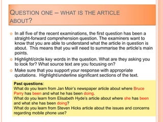  In all five of the recent examinations, the first question has been a
straight-forward comprehension question. The examiners want to
know that you are able to understand what the article in question is
about. This means that you will need to summarise the article‟s main
points.
 Highlight/circle key words in the question. What are they asking you
to look for? What source text are you focusing on?
 Make sure that you support your response with appropriate
quotations. Highlight/underline significant sections of the text.
Past questions:
What do you learn from Jan Moir‟s newspaper article about where Bruce
Parry has been and what he has been doing.
What do you learn from Elisabeth Hyde‟s article about where she has been
and what she has been doing?
What do you learn from Steven Hicks article about the issues and concerns
regarding mobile phone use?
QUESTION ONE – WHAT IS THE ARTICLE
ABOUT?
 