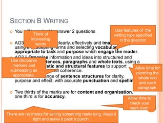 SECTION B WRITING
 You will be asked to answer 2 questions
 AO3 i Communicate clearly, effectively and imaginatively,
using and adapting forms and selecting vocabulary
appropriate to task and purpose which engage the reader.
 AO3 ii Organise information and ideas into structured and
sequences sentences, paragraphs and whole texts, using a
variety of linguistic and structural features to support
cohesions and overall coherence.
 AO3 iii Use a range of sentence structures for clarity,
purpose and effect, with accurate punctuation and spelling.
 Two thirds of the marks are for content and organisation,
one third is for accuracy.
Think of
interesting
words
Use features of the
writing type specified
in the question
Allow time for
planning the
whole text
and each
paragraph.
Use discourse
markers and
subheading as
appropriate.
Allow time to
check your
work over.
There are no marks for writing something really long. Keep it
tight and make it pack a punch.
 