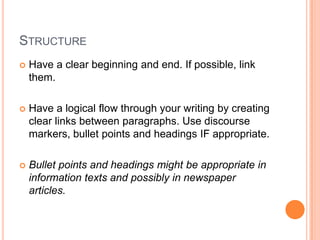 STRUCTURE
 Have a clear beginning and end. If possible, link
them.
 Have a logical flow through your writing by creating
clear links between paragraphs. Use discourse
markers, bullet points and headings IF appropriate.
 Bullet points and headings might be appropriate in
information texts and possibly in newspaper
articles.
 