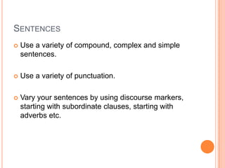 SENTENCES
 Use a variety of compound, complex and simple
sentences.
 Use a variety of punctuation.
 Vary your sentences by using discourse markers,
starting with subordinate clauses, starting with
adverbs etc.
 