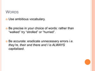 WORDS
 Use ambitious vocabulary.
 Be precise in your choice of words: rather than
“walked” try “strolled” or “hurried”.
 Be accurate: eradicate unnecessary errors i.e.
they’re, their and there and I is ALWAYS
capitalised.
 