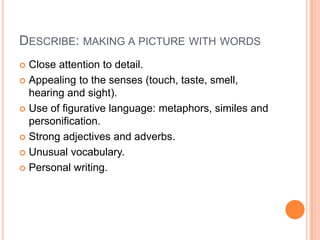DESCRIBE: MAKING A PICTURE WITH WORDS
 Close attention to detail.
 Appealing to the senses (touch, taste, smell,
hearing and sight).
 Use of figurative language: metaphors, similes and
personification.
 Strong adjectives and adverbs.
 Unusual vocabulary.
 Personal writing.
 