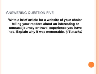 ANSWERING QUESTION FIVE
Write a brief article for a website of your choice
telling your readers about an interesting or
unusual journey or travel experience you have
had. Explain why it was memorable. (16 marks)
 
