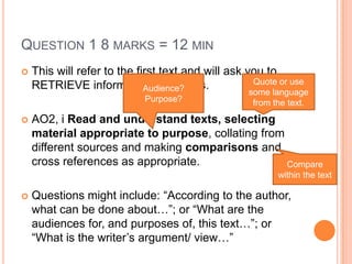 QUESTION 1 8 MARKS = 12 MIN
 This will refer to the first text and will ask you to
RETRIEVE information and ideas.
 AO2, i Read and understand texts, selecting
material appropriate to purpose, collating from
different sources and making comparisons and
cross references as appropriate.
 Questions might include: “According to the author,
what can be done about…”; or “What are the
audiences for, and purposes of, this text…”; or
“What is the writer‟s argument/ view…”
Quote or use
some language
from the text.
Audience?
Purpose?
Compare
within the text
 