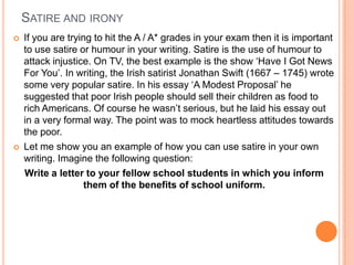 SATIRE AND IRONY
 If you are trying to hit the A / A* grades in your exam then it is important
to use satire or humour in your writing. Satire is the use of humour to
attack injustice. On TV, the best example is the show „Have I Got News
For You‟. In writing, the Irish satirist Jonathan Swift (1667 – 1745) wrote
some very popular satire. In his essay „A Modest Proposal‟ he
suggested that poor Irish people should sell their children as food to
rich Americans. Of course he wasn‟t serious, but he laid his essay out
in a very formal way. The point was to mock heartless attitudes towards
the poor.
 Let me show you an example of how you can use satire in your own
writing. Imagine the following question:
Write a letter to your fellow school students in which you inform
them of the benefits of school uniform.
 