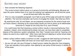 SATIRE AND IRONY
 Now consider the following response:
‘The current school uniform gives us a sense of community and belonging. Because we
wear the same clothes there is no room for bullying over appearance; we all look the same,
so we all treat each other the same.’
 This is a very acceptable paragraph, but it fails to jump off the page and grab the reader‟s
attention. The next two examples use humour to engage the reader. See what you think:
‘By wearing the shirt, tie and blazer, we are preparing ourselves for the world of work and
our future careers. Dressing up for school today shows you how to dress up for McDonalds
tomorrow or, maybe for the lucky few of us, even Primark.
It is a well known fact that imposing a school uniform results in improved behaviour from
students. Indeed, since introducing the blazer last year, we have been able to completely
dispose of the behaviour system completely. One Year 7 student even told me "wearing a tie
makes me want to be a better boy". Other have said that just slipping on school shoes stops
them from swearing.
Indeed, school uniform makes us behave so well, I suggest we start wearing it at home too.
The magical effect will mean we never back chat our parents again!’
 As you can see, the use of tongue in cheek humour makes the piece far more engaging.
If you are naturally a funny person, then attempt to use some of that humour in section B
of the exam.
 