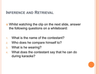 INFERENCE AND RETRIEVAL
 Whilst watching the clip on the next slide, answer
the following questions on a whiteboard:
1. What is the name of the contestant?
2. Who does he compare himself to?
3. What is he wearing?
4. What does the contestant say that he can do
during karaoke?
 
