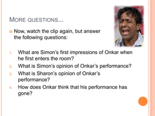 MORE QUESTIONS...
 Now, watch the clip again, but answer
the following questions:
1. What are Simon‟s first impressions of Onkar when
he first enters the room?
2. What is Simon‟s opinion of Onkar‟s performance?
3. What is Sharon‟s opinion of Onkar‟s
performance?
4. How does Onkar think that his performance has
gone?
 