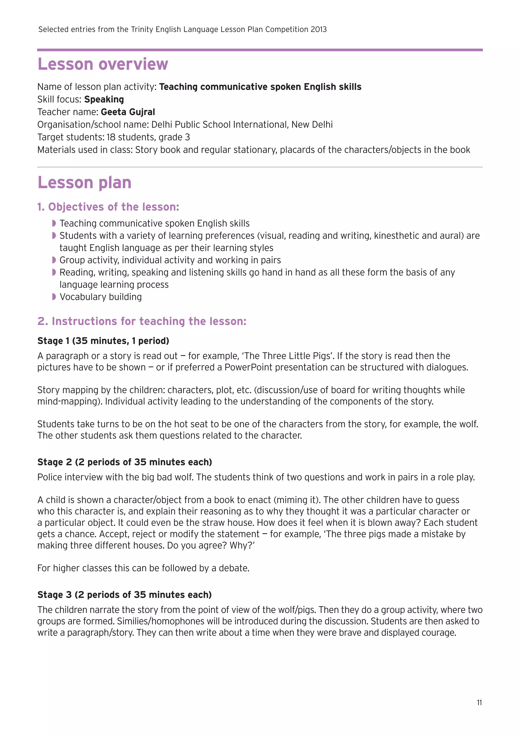 Selected entries from the Trinity English Language Lesson Plan Competition 2013

Lesson overview
Name of lesson plan activity: Teaching communicative spoken English skills
Skill focus: Speaking
Teacher name: Geeta Gujral
Organisation/school name: Delhi Public School International, New Delhi
Target students: 18 students, grade 3
Materials used in class: Story book and regular stationary, placards of the characters/objects in the book

Lesson plan
1. Objectives of the lesson:
◗◗ Teaching communicative spoken English skills
◗◗ Students with a variety of learning preferences (visual, reading and writing, kinesthetic and aural) are
taught English language as per their learning styles
◗◗ Group activity, individual activity and working in pairs
◗◗ Reading, writing, speaking and listening skills go hand in hand as all these form the basis of any
language learning process
◗◗ Vocabulary building

2. Instructions for teaching the lesson:
Stage 1 (35 minutes, 1 period)
A paragraph or a story is read out — for example, ‘The Three Little Pigs’. If the story is read then the
pictures have to be shown — or if preferred a PowerPoint presentation can be structured with dialogues.
Story mapping by the children: characters, plot, etc. (discussion/use of board for writing thoughts while
mind-mapping). Individual activity leading to the understanding of the components of the story.
Students take turns to be on the hot seat to be one of the characters from the story, for example, the wolf.
The other students ask them questions related to the character.
Stage 2 (2 periods of 35 minutes each)
Police interview with the big bad wolf. The students think of two questions and work in pairs in a role play.
A child is shown a character/object from a book to enact (miming it). The other children have to guess
who this character is, and explain their reasoning as to why they thought it was a particular character or
a particular object. It could even be the straw house. How does it feel when it is blown away? Each student
gets a chance. Accept, reject or modify the statement — for example, ‘The three pigs made a mistake by
making three different houses. Do you agree? Why?’
For higher classes this can be followed by a debate.
Stage 3 (2 periods of 35 minutes each)
The children narrate the story from the point of view of the wolf/pigs. Then they do a group activity, where two
groups are formed. Similies/homophones will be introduced during the discussion. Students are then asked to
write a paragraph/story. They can then write about a time when they were brave and displayed courage.

11

 