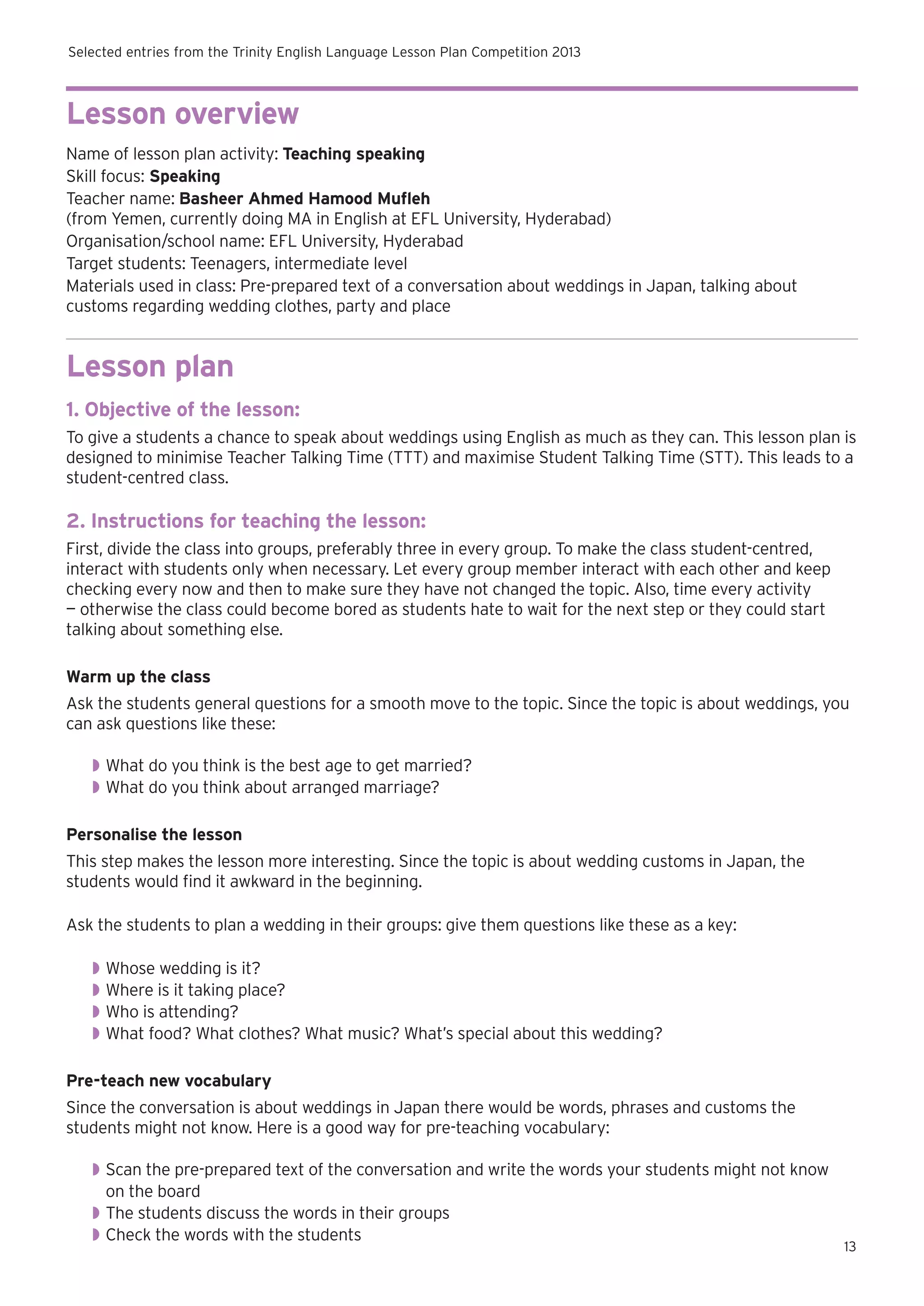 Selected entries from the Trinity English Language Lesson Plan Competition 2013

Lesson overview
Name of lesson plan activity: Teaching speaking
Skill focus: Speaking
Teacher name: Basheer Ahmed Hamood Mufleh
(from Yemen, currently doing MA in English at EFL University, Hyderabad)
Organisation/school name: EFL University, Hyderabad
Target students: Teenagers, intermediate level
Materials used in class: Pre-prepared text of a conversation about weddings in Japan, talking about
customs regarding wedding clothes, party and place

Lesson plan
1. Objective of the lesson:
To give a students a chance to speak about weddings using English as much as they can. This lesson plan is
designed to minimise Teacher Talking Time (TTT) and maximise Student Talking Time (STT). This leads to a
student-centred class.

2. Instructions for teaching the lesson:
First, divide the class into groups, preferably three in every group. To make the class student-centred,
interact with students only when necessary. Let every group member interact with each other and keep
checking every now and then to make sure they have not changed the topic. Also, time every activity
— otherwise the class could become bored as students hate to wait for the next step or they could start
talking about something else.
Warm up the class
Ask the students general questions for a smooth move to the topic. Since the topic is about weddings, you
can ask questions like these:
◗◗ What do you think is the best age to get married?
◗◗ What do you think about arranged marriage?
Personalise the lesson
This step makes the lesson more interesting. Since the topic is about wedding customs in Japan, the
students would find it awkward in the beginning.
Ask the students to plan a wedding in their groups: give them questions like these as a key:
◗◗ Whose wedding is it?
◗◗ Where is it taking place?
◗◗ Who is attending?
◗◗ What food? What clothes? What music? What’s special about this wedding?
Pre-teach new vocabulary
Since the conversation is about weddings in Japan there would be words, phrases and customs the
students might not know. Here is a good way for pre-teaching vocabulary:
◗◗ Scan the pre-prepared text of the conversation and write the words your students might not know
on the board
◗◗ The students discuss the words in their groups
◗◗ Check the words with the students

13

 