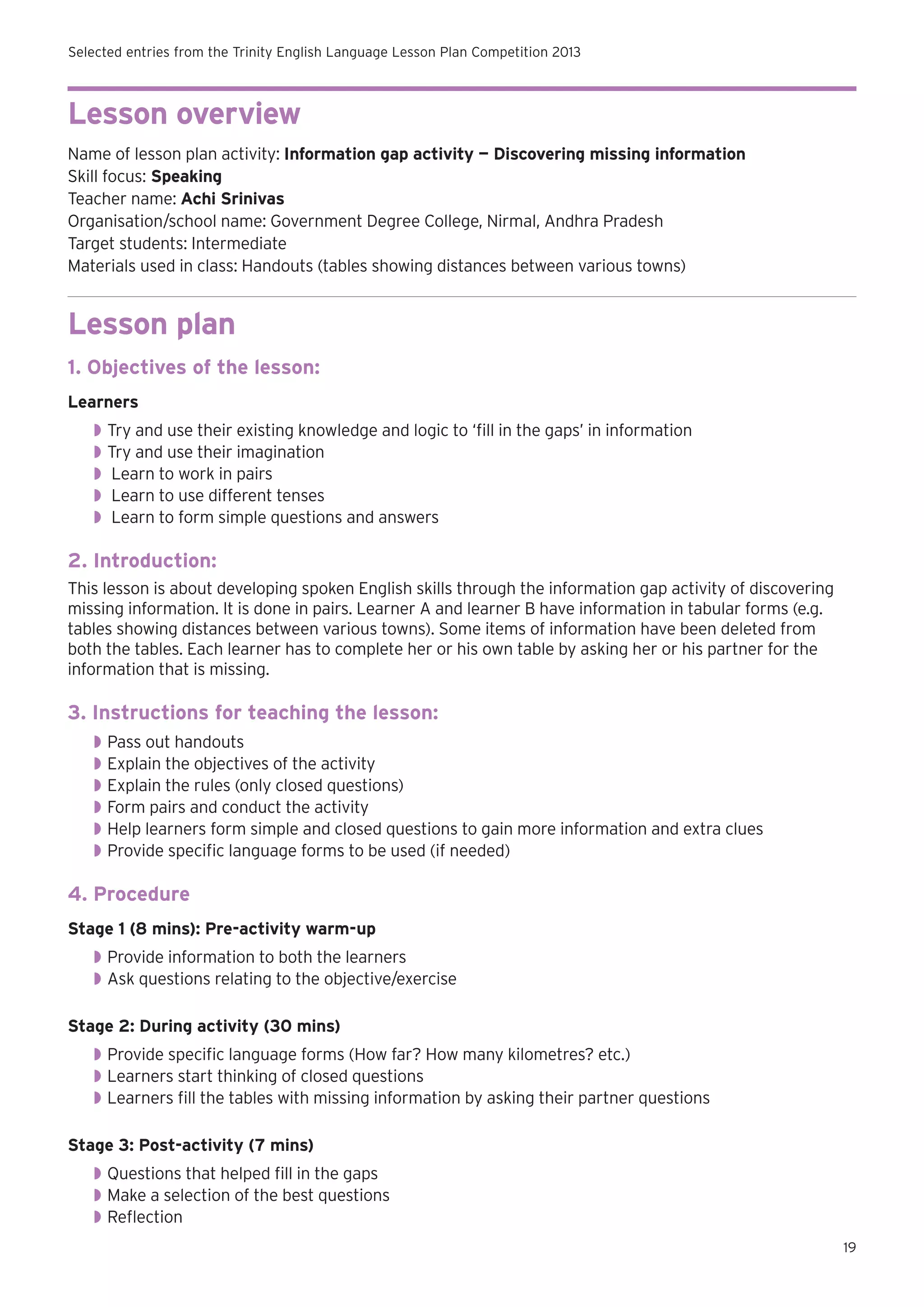 Selected entries from the Trinity English Language Lesson Plan Competition 2013

Lesson overview
Name of lesson plan activity: Information gap activity — Discovering missing information
Skill focus: Speaking
Teacher name: Achi Srinivas
Organisation/school name: Government Degree College, Nirmal, Andhra Pradesh
Target students: Intermediate
Materials used in class: Handouts (tables showing distances between various towns)

Lesson plan
1. Objectives of the lesson:
Learners
◗◗ Try and use their existing knowledge and logic to ‘fill in the gaps’ in information
◗◗ Try and use their imagination
◗◗ Learn to work in pairs
◗◗ Learn to use different tenses
◗◗ Learn to form simple questions and answers

2. Introduction:
This lesson is about developing spoken English skills through the information gap activity of discovering
missing information. It is done in pairs. Learner A and learner B have information in tabular forms (e.g.
tables showing distances between various towns). Some items of information have been deleted from
both the tables. Each learner has to complete her or his own table by asking her or his partner for the
information that is missing.

3. Instructions for teaching the lesson:
◗◗ Pass out handouts
◗◗ Explain the objectives of the activity
◗◗ Explain the rules (only closed questions)
◗◗ Form pairs and conduct the activity
◗◗ Help learners form simple and closed questions to gain more information and extra clues
◗◗ Provide specific language forms to be used (if needed)

4. Procedure
Stage 1 (8 mins): Pre-activity warm-up
◗◗ Provide information to both the learners
◗◗ Ask questions relating to the objective/exercise
Stage 2: During activity (30 mins)
◗◗ Provide specific language forms (How far? How many kilometres? etc.)
◗◗ Learners start thinking of closed questions
◗◗ Learners fill the tables with missing information by asking their partner questions
Stage 3: Post-activity (7 mins)
◗◗ Questions that helped fill in the gaps
◗◗ Make a selection of the best questions
◗◗ Reflection
19

 