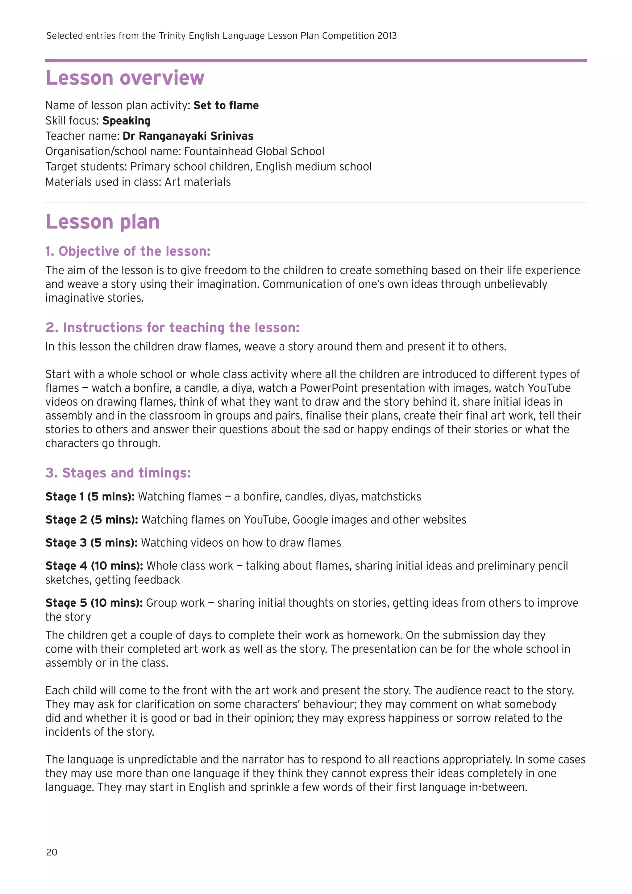 Selected entries from the Trinity English Language Lesson Plan Competition 2013

Lesson overview
Name of lesson plan activity: Set to flame
Skill focus: Speaking
Teacher name: Dr Ranganayaki Srinivas
Organisation/school name: Fountainhead Global School
Target students: Primary school children, English medium school
Materials used in class: Art materials

Lesson plan
1. Objective of the lesson:
The aim of the lesson is to give freedom to the children to create something based on their life experience
and weave a story using their imagination. Communication of one’s own ideas through unbelievably
imaginative stories.

2. Instructions for teaching the lesson:
In this lesson the children draw flames, weave a story around them and present it to others.
Start with a whole school or whole class activity where all the children are introduced to different types of
flames — watch a bonfire, a candle, a diya, watch a PowerPoint presentation with images, watch YouTube
videos on drawing flames, think of what they want to draw and the story behind it, share initial ideas in
assembly and in the classroom in groups and pairs, finalise their plans, create their final art work, tell their
stories to others and answer their questions about the sad or happy endings of their stories or what the
characters go through.

3. Stages and timings:
Stage 1 (5 mins): Watching flames — a bonfire, candles, diyas, matchsticks
Stage 2 (5 mins): Watching flames on YouTube, Google images and other websites
Stage 3 (5 mins): Watching videos on how to draw flames
Stage 4 (10 mins): Whole class work — talking about flames, sharing initial ideas and preliminary pencil
sketches, getting feedback
Stage 5 (10 mins): Group work — sharing initial thoughts on stories, getting ideas from others to improve
the story
The children get a couple of days to complete their work as homework. On the submission day they
come with their completed art work as well as the story. The presentation can be for the whole school in
assembly or in the class.
Each child will come to the front with the art work and present the story. The audience react to the story.
They may ask for clarification on some characters’ behaviour; they may comment on what somebody
did and whether it is good or bad in their opinion; they may express happiness or sorrow related to the
incidents of the story.
The language is unpredictable and the narrator has to respond to all reactions appropriately. In some cases
they may use more than one language if they think they cannot express their ideas completely in one
language. They may start in English and sprinkle a few words of their first language in-between.

20

 