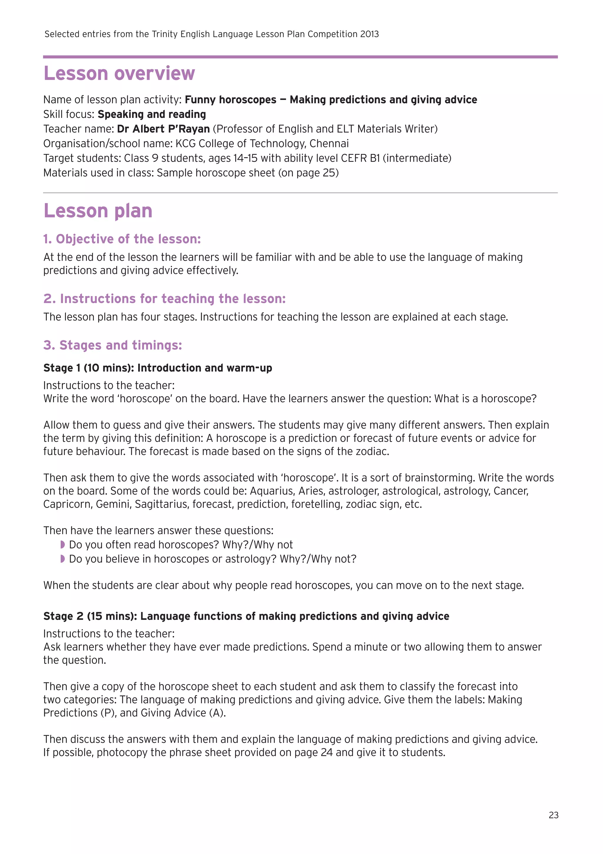 Selected entries from the Trinity English Language Lesson Plan Competition 2013

Lesson overview
Name of lesson plan activity: Funny horoscopes — Making predictions and giving advice
Skill focus: Speaking and reading
Teacher name: Dr Albert P’Rayan (Professor of English and ELT Materials Writer)
Organisation/school name: KCG College of Technology, Chennai
Target students: Class 9 students, ages 14–15 with ability level CEFR B1 (intermediate)
Materials used in class: Sample horoscope sheet (on page 25)

Lesson plan
1. Objective of the lesson:
At the end of the lesson the learners will be familiar with and be able to use the language of making
predictions and giving advice effectively.

2. Instructions for teaching the lesson:
The lesson plan has four stages. Instructions for teaching the lesson are explained at each stage.

3. Stages and timings:
Stage 1 (10 mins): Introduction and warm-up
Instructions to the teacher:
Write the word ‘horoscope’ on the board. Have the learners answer the question: What is a horoscope?
Allow them to guess and give their answers. The students may give many different answers. Then explain
the term by giving this definition: A horoscope is a prediction or forecast of future events or advice for
future behaviour. The forecast is made based on the signs of the zodiac.
Then ask them to give the words associated with ‘horoscope’. It is a sort of brainstorming. Write the words
on the board. Some of the words could be: Aquarius, Aries, astrologer, astrological, astrology, Cancer,
Capricorn, Gemini, Sagittarius, forecast, prediction, foretelling, zodiac sign, etc.
Then have the learners answer these questions:
◗◗ Do you often read horoscopes? Why?/Why not
◗◗ Do you believe in horoscopes or astrology? Why?/Why not?
When the students are clear about why people read horoscopes, you can move on to the next stage.
Stage 2 (15 mins): Language functions of making predictions and giving advice
Instructions to the teacher:
Ask learners whether they have ever made predictions. Spend a minute or two allowing them to answer
the question.
Then give a copy of the horoscope sheet to each student and ask them to classify the forecast into
two categories: The language of making predictions and giving advice. Give them the labels: Making
Predictions (P), and Giving Advice (A).
Then discuss the answers with them and explain the language of making predictions and giving advice.
If possible, photocopy the phrase sheet provided on page 24 and give it to students.

23

 