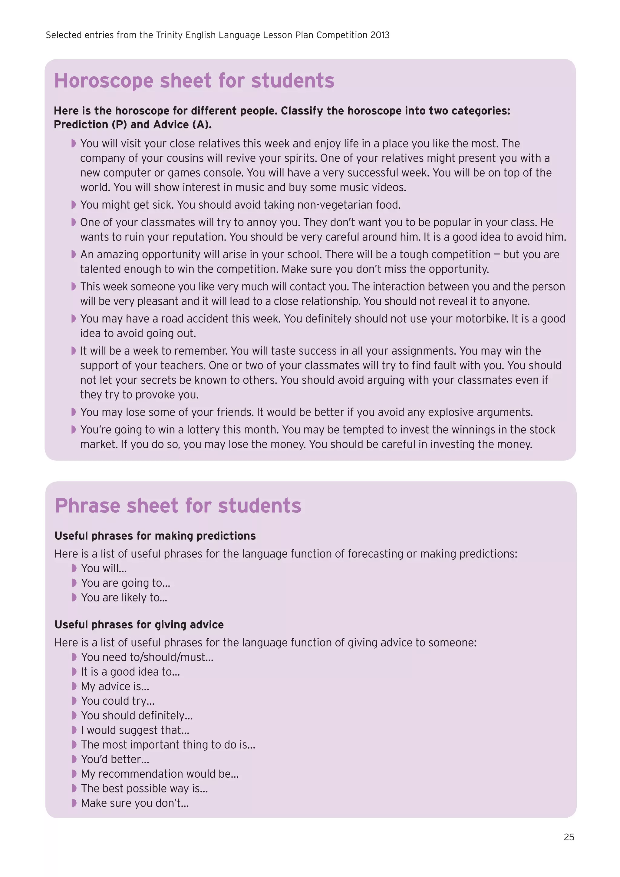 Selected entries from the Trinity English Language Lesson Plan Competition 2013

Horoscope sheet for students
Here is the horoscope for different people. Classify the horoscope into two categories:
Prediction (P) and Advice (A).
◗◗ You will visit your close relatives this week and enjoy life in a place you like the most. The
company of your cousins will revive your spirits. One of your relatives might present you with a
new computer or games console. You will have a very successful week. You will be on top of the
world. You will show interest in music and buy some music videos.
◗◗ You might get sick. You should avoid taking non-vegetarian food.
◗◗ One of your classmates will try to annoy you. They don’t want you to be popular in your class. He
wants to ruin your reputation. You should be very careful around him. It is a good idea to avoid him.
◗◗ An amazing opportunity will arise in your school. There will be a tough competition — but you are
talented enough to win the competition. Make sure you don’t miss the opportunity.
◗◗ This week someone you like very much will contact you. The interaction between you and the person
will be very pleasant and it will lead to a close relationship. You should not reveal it to anyone.
◗◗ You may have a road accident this week. You definitely should not use your motorbike. It is a good
idea to avoid going out.
◗◗ It will be a week to remember. You will taste success in all your assignments. You may win the
support of your teachers. One or two of your classmates will try to find fault with you. You should
not let your secrets be known to others. You should avoid arguing with your classmates even if
they try to provoke you.
◗◗ You may lose some of your friends. It would be better if you avoid any explosive arguments.
◗◗ You’re going to win a lottery this month. You may be tempted to invest the winnings in the stock
market. If you do so, you may lose the money. You should be careful in investing the money.

Phrase sheet for students
Useful phrases for making predictions
Here is a list of useful phrases for the language function of forecasting or making predictions:
◗◗ You will…
◗◗ You are going to…
◗◗ You are likely to...
Useful phrases for giving advice
Here is a list of useful phrases for the language function of giving advice to someone:
◗◗ You need to/should/must…
◗◗ It is a good idea to…
◗◗ My advice is…
◗◗ You could try…
◗◗ You should definitely…
◗◗ I would suggest that…
◗◗ The most important thing to do is…
◗◗ You’d better…
◗◗ My recommendation would be…
◗◗ The best possible way is…
◗◗ Make sure you don’t…
25

 