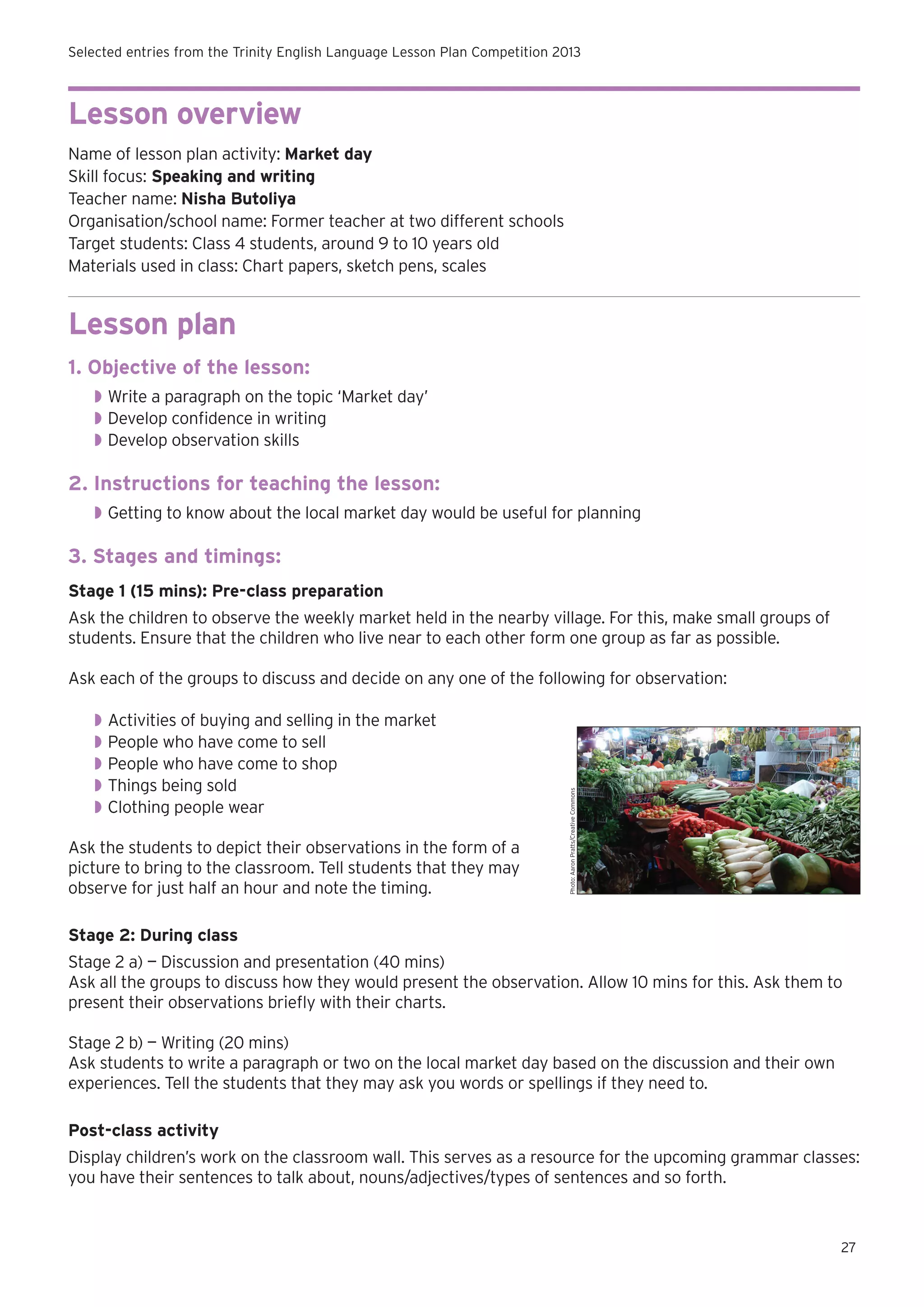 Selected entries from the Trinity English Language Lesson Plan Competition 2013

Lesson overview
Name of lesson plan activity: Market day
Skill focus: Speaking and writing
Teacher name: Nisha Butoliya
Organisation/school name: Former teacher at two different schools
Target students: Class 4 students, around 9 to 10 years old
Materials used in class: Chart papers, sketch pens, scales

Lesson plan
1. Objective of the lesson:
◗◗ Write a paragraph on the topic ‘Market day’
◗◗ Develop confidence in writing
◗◗ Develop observation skills

2. Instructions for teaching the lesson:
◗◗ Getting to know about the local market day would be useful for planning

3. Stages and timings:
Stage 1 (15 mins): Pre-class preparation
Ask the children to observe the weekly market held in the nearby village. For this, make small groups of
students. Ensure that the children who live near to each other form one group as far as possible.

◗◗ Activities of buying and selling in the market
◗◗ People who have come to sell
◗◗ People who have come to shop
◗◗ Things being sold
◗◗ Clothing people wear
Ask the students to depict their observations in the form of a
picture to bring to the classroom. Tell students that they may
observe for just half an hour and note the timing.

Photo: Aaron Pratts/Creative Commons

Ask each of the groups to discuss and decide on any one of the following for observation:

Stage 2: During class
Stage 2 a) — Discussion and presentation (40 mins)
Ask all the groups to discuss how they would present the observation. Allow 10 mins for this. Ask them to
present their observations briefly with their charts.
Stage 2 b) — Writing (20 mins)
Ask students to write a paragraph or two on the local market day based on the discussion and their own
experiences. Tell the students that they may ask you words or spellings if they need to.
Post-class activity
Display children’s work on the classroom wall. This serves as a resource for the upcoming grammar classes:
you have their sentences to talk about, nouns/adjectives/types of sentences and so forth.

27

 
