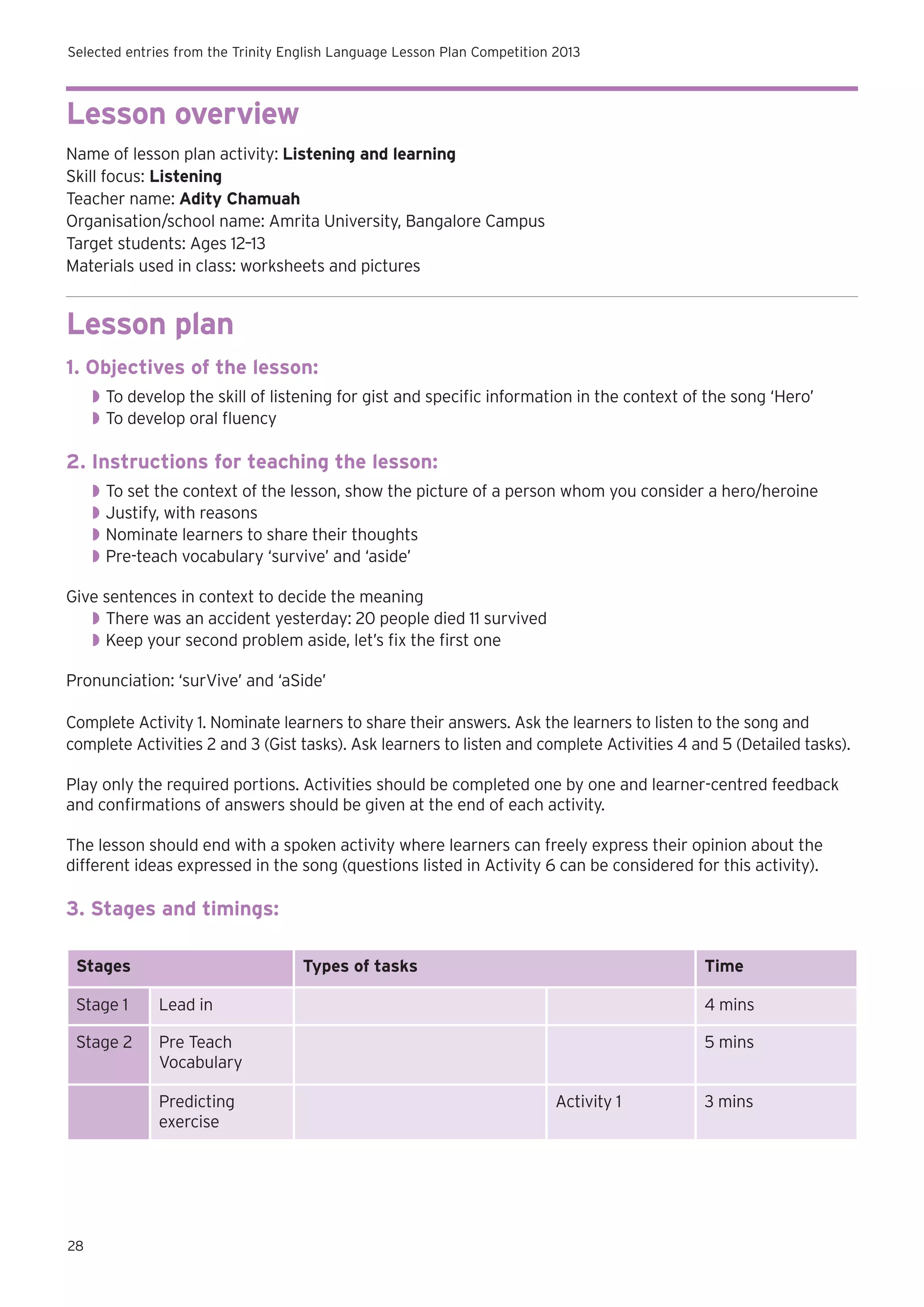 Selected entries from the Trinity English Language Lesson Plan Competition 2013

Lesson overview
Name of lesson plan activity: Listening and learning
Skill focus: Listening
Teacher name: Adity Chamuah
Organisation/school name: Amrita University, Bangalore Campus
Target students: Ages 12–13
Materials used in class: worksheets and pictures

Lesson plan
1. Objectives of the lesson:
◗◗ To develop the skill of listening for gist and specific information in the context of the song ‘Hero’
◗◗ To develop oral fluency

2. Instructions for teaching the lesson:
◗◗ To set the context of the lesson, show the picture of a person whom you consider a hero/heroine
◗◗ Justify, with reasons
◗◗ Nominate learners to share their thoughts
◗◗ Pre-teach vocabulary ‘survive’ and ‘aside’
Give sentences in context to decide the meaning
◗◗ There was an accident yesterday: 20 people died 11 survived
◗◗ Keep your second problem aside, let’s fix the first one
Pronunciation: ‘surVive’ and ‘aSide’
Complete Activity 1. Nominate learners to share their answers. Ask the learners to listen to the song and
complete Activities 2 and 3 (Gist tasks). Ask learners to listen and complete Activities 4 and 5 (Detailed tasks).
Play only the required portions. Activities should be completed one by one and learner-centred feedback
and confirmations of answers should be given at the end of each activity.
The lesson should end with a spoken activity where learners can freely express their opinion about the
different ideas expressed in the song (questions listed in Activity 6 can be considered for this activity).

3. Stages and timings:
Stages

Types of tasks

Time

Stage 1

Lead in

4 mins

Stage 2

Pre Teach
Vocabulary

5 mins

Predicting
exercise

28

Activity 1

3 mins

 