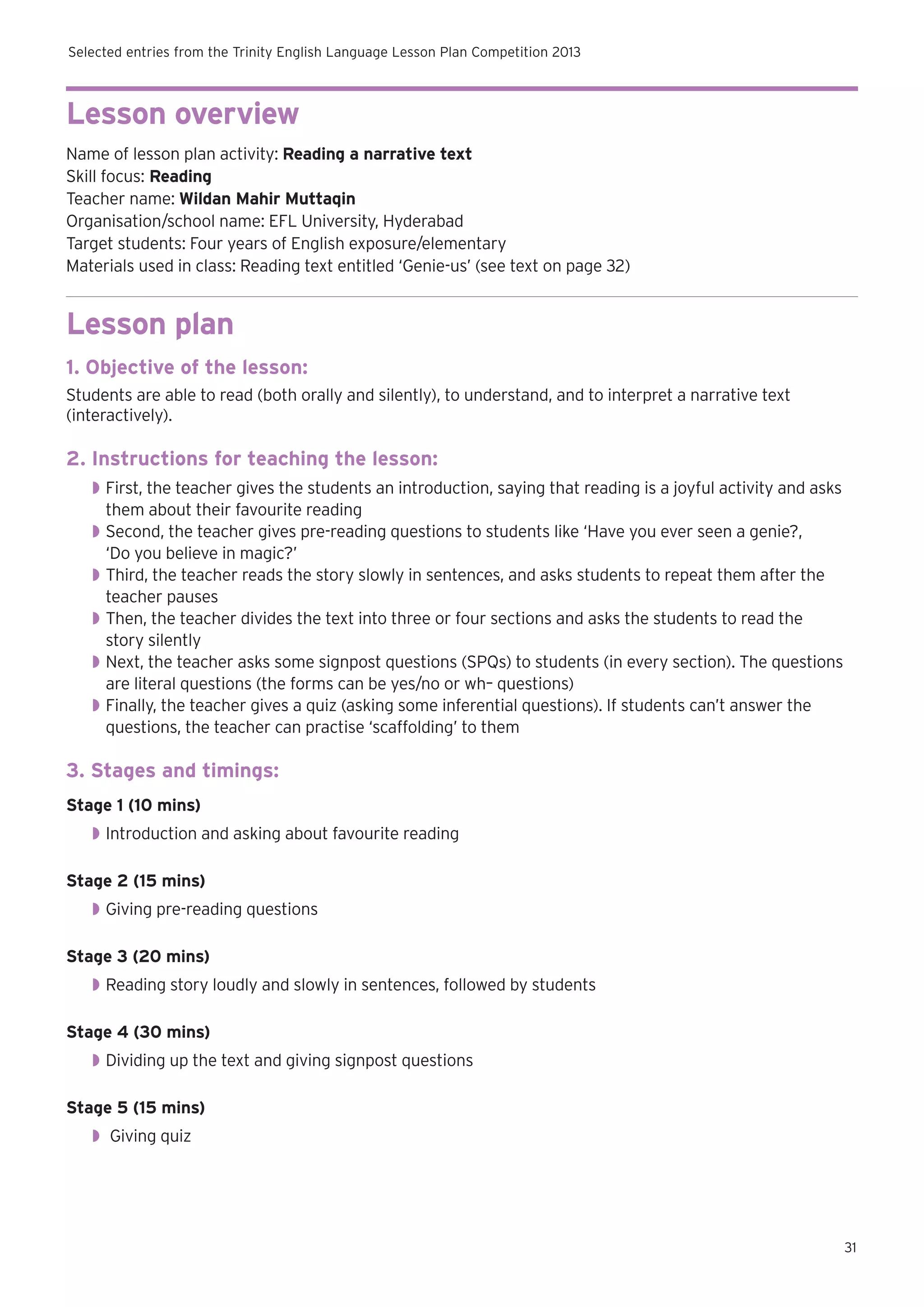 Selected entries from the Trinity English Language Lesson Plan Competition 2013

Lesson overview
Name of lesson plan activity: Reading a narrative text
Skill focus: Reading
Teacher name: Wildan Mahir Muttaqin
Organisation/school name: EFL University, Hyderabad
Target students: Four years of English exposure/elementary
Materials used in class: Reading text entitled ‘Genie-us’ (see text on page 32)

Lesson plan
1. Objective of the lesson:
Students are able to read (both orally and silently), to understand, and to interpret a narrative text
(interactively).

2. Instructions for teaching the lesson:
◗◗ First, the teacher gives the students an introduction, saying that reading is a joyful activity and asks
them about their favourite reading
◗◗ Second, the teacher gives pre-reading questions to students like ‘Have you ever seen a genie?,
‘Do you believe in magic?’
◗◗ Third, the teacher reads the story slowly in sentences, and asks students to repeat them after the
teacher pauses
◗◗ Then, the teacher divides the text into three or four sections and asks the students to read the
story silently
◗◗ Next, the teacher asks some signpost questions (SPQs) to students (in every section). The questions
are literal questions (the forms can be yes/no or wh– questions)
◗◗ Finally, the teacher gives a quiz (asking some inferential questions). If students can’t answer the
questions, the teacher can practise ‘scaffolding’ to them

3. Stages and timings:
Stage 1 (10 mins)
◗◗ Introduction and asking about favourite reading
Stage 2 (15 mins)
◗◗ Giving pre-reading questions
Stage 3 (20 mins)
◗◗ Reading story loudly and slowly in sentences, followed by students
Stage 4 (30 mins)
◗◗ Dividing up the text and giving signpost questions
Stage 5 (15 mins)
◗◗ Giving quiz

31

 