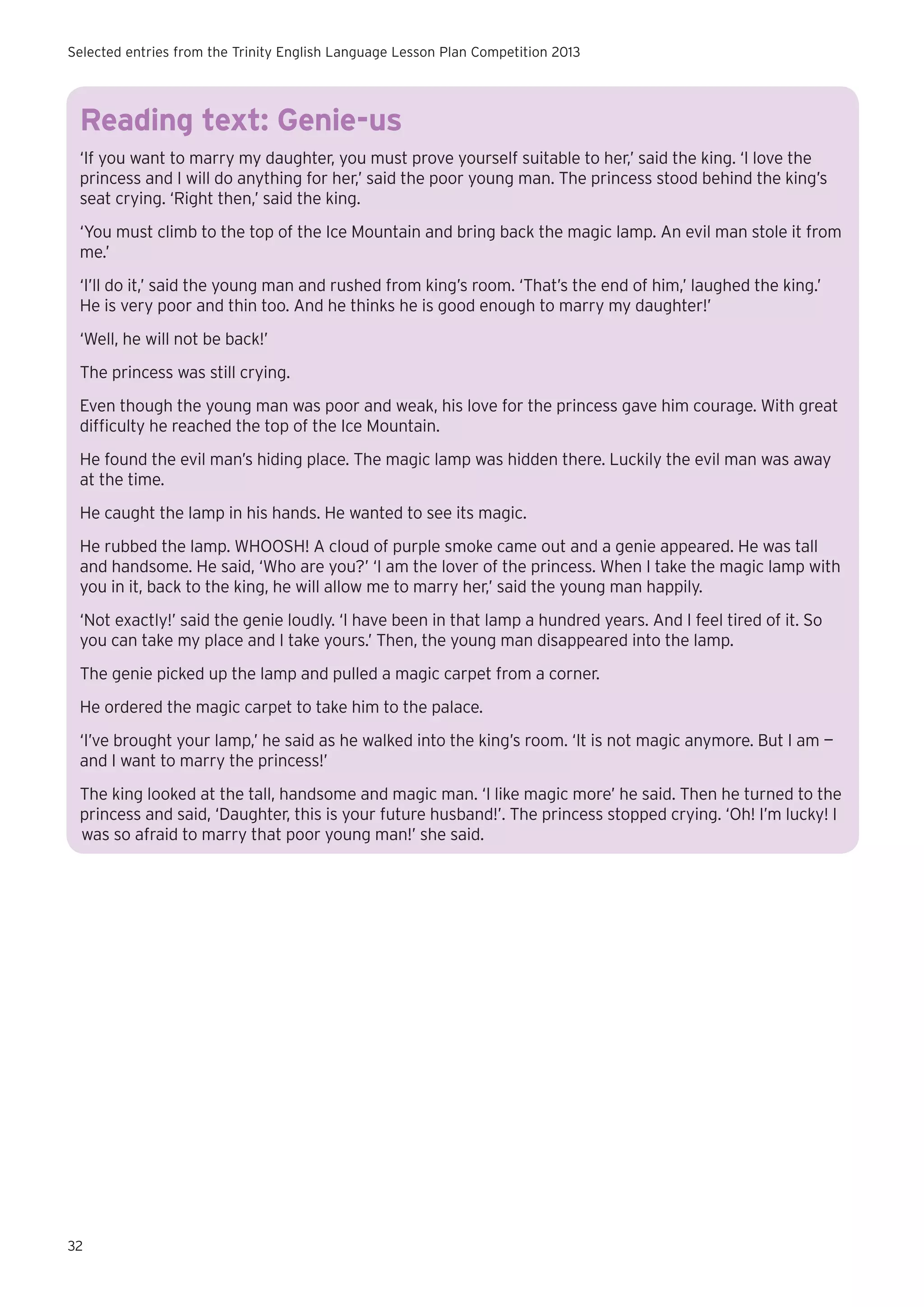 Selected entries from the Trinity English Language Lesson Plan Competition 2013

Reading text: Genie-us
‘If you want to marry my daughter, you must prove yourself suitable to her,’ said the king. ‘I love the
princess and I will do anything for her,’ said the poor young man. The princess stood behind the king’s
seat crying. ‘Right then,’ said the king.
‘You must climb to the top of the Ice Mountain and bring back the magic lamp. An evil man stole it from
me.’
‘I’ll do it,’ said the young man and rushed from king’s room. ‘That’s the end of him,’ laughed the king.’
He is very poor and thin too. And he thinks he is good enough to marry my daughter!’
‘Well, he will not be back!’
The princess was still crying.	
Even though the young man was poor and weak, his love for the princess gave him courage. With great
difficulty he reached the top of the Ice Mountain.
He found the evil man’s hiding place. The magic lamp was hidden there. Luckily the evil man was away
at the time.
He caught the lamp in his hands. He wanted to see its magic.
He rubbed the lamp. WHOOSH! A cloud of purple smoke came out and a genie appeared. He was tall
and handsome. He said, ‘Who are you?’ ‘I am the lover of the princess. When I take the magic lamp with
you in it, back to the king, he will allow me to marry her,’ said the young man happily.
‘Not exactly!’ said the genie loudly. ‘I have been in that lamp a hundred years. And I feel tired of it. So
you can take my place and I take yours.’ Then, the young man disappeared into the lamp.
The genie picked up the lamp and pulled a magic carpet from a corner.
He ordered the magic carpet to take him to the palace.
‘I’ve brought your lamp,’ he said as he walked into the king’s room. ‘It is not magic anymore. But I am —
and I want to marry the princess!’
The king looked at the tall, handsome and magic man. ‘I like magic more’ he said. Then he turned to the
princess and said, ‘Daughter, this is your future husband!’. The princess stopped crying. ‘Oh! I’m lucky! I
was so afraid to marry that poor young man!’ she said.

32

 