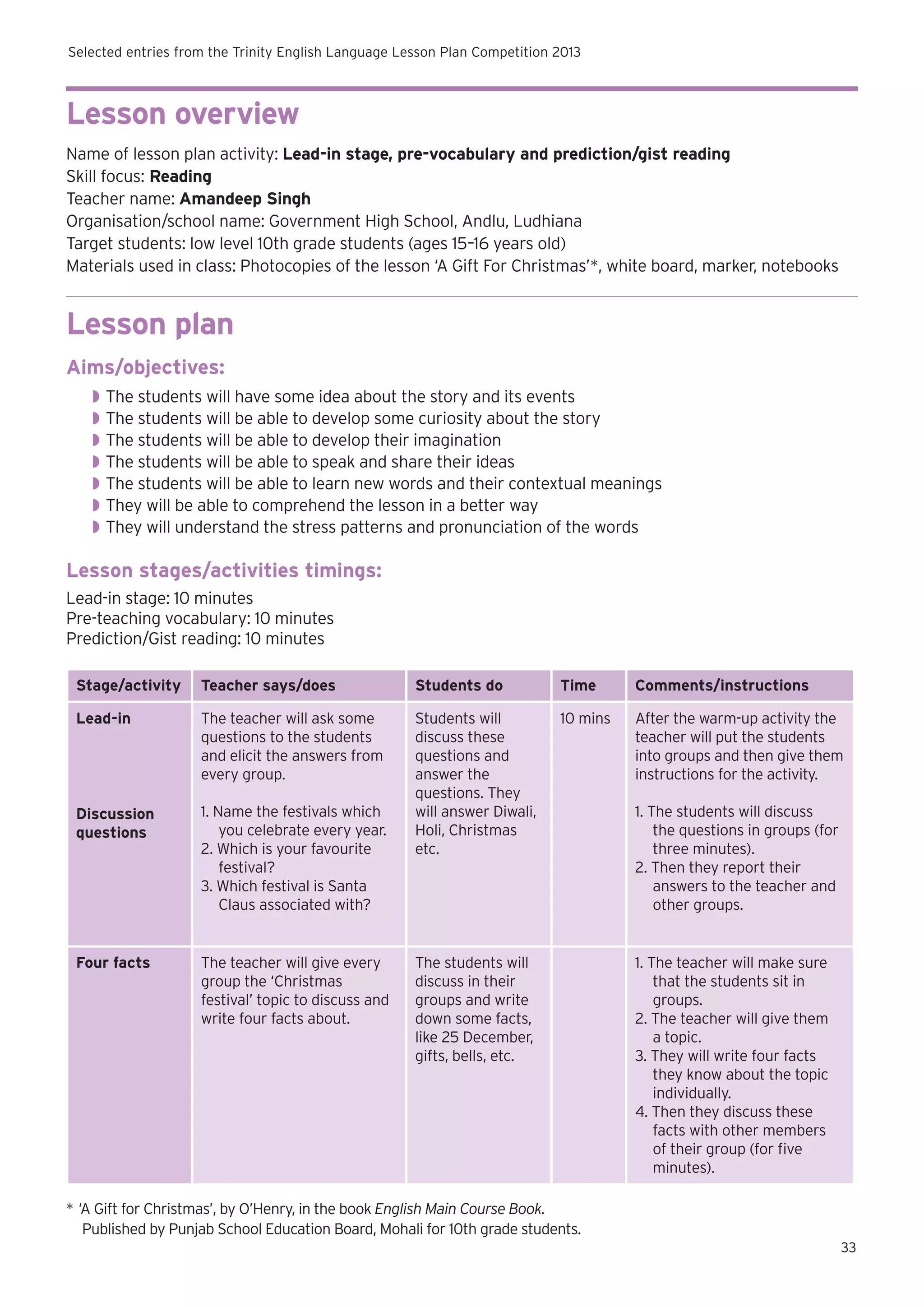 Selected entries from the Trinity English Language Lesson Plan Competition 2013

Lesson overview
Name of lesson plan activity: Lead-in stage, pre-vocabulary and prediction/gist reading
Skill focus: Reading
Teacher name: Amandeep Singh
Organisation/school name: Government High School, Andlu, Ludhiana
Target students: low level 10th grade students (ages 15–16 years old)
Materials used in class: Photocopies of the lesson ‘A Gift For Christmas’*, white board, marker, notebooks

Lesson plan
Aims/objectives:
◗◗ The students will have some idea about the story and its events
◗◗ The students will be able to develop some curiosity about the story
◗◗ The students will be able to develop their imagination
◗◗ The students will be able to speak and share their ideas
◗◗ The students will be able to learn new words and their contextual meanings
◗◗ They will be able to comprehend the lesson in a better way
◗◗ They will understand the stress patterns and pronunciation of the words

Lesson stages/activities timings:
Lead-in stage: 10 minutes
Pre-teaching vocabulary: 10 minutes
Prediction/Gist reading: 10 minutes
Stage/activity

Teacher says/does

Students do

Time

Comments/instructions

Lead-in

The teacher will ask some
questions to the students
and elicit the answers from
every group.

10 mins

After the warm-up activity the
teacher will put the students
into groups and then give them
instructions for the activity.

Discussion
questions

1. Name the festivals which
you celebrate every year.
2. Which is your favourite
festival?
3. Which festival is Santa
Claus associated with?

Students will
discuss these
questions and
answer the
questions. They
will answer Diwali,
Holi, Christmas
etc.

Four facts

The teacher will give every
group the ‘Christmas
festival’ topic to discuss and
write four facts about.

The students will
discuss in their
groups and write
down some facts,
like 25 December,
gifts, bells, etc.

1. The students will discuss
the questions in groups (for
three minutes).
2. Then they report their
answers to the teacher and
other groups.

1. The teacher will make sure
that the students sit in
groups.
2. The teacher will give them
a topic.
3. They will write four facts
they know about the topic
individually.
4. Then they discuss these
facts with other members
of their group (for five
minutes).

*	‘A Gift for Christmas’, by O’Henry, in the book English Main Course Book.
	 Published by Punjab School Education Board, Mohali for 10th grade students.
33

 