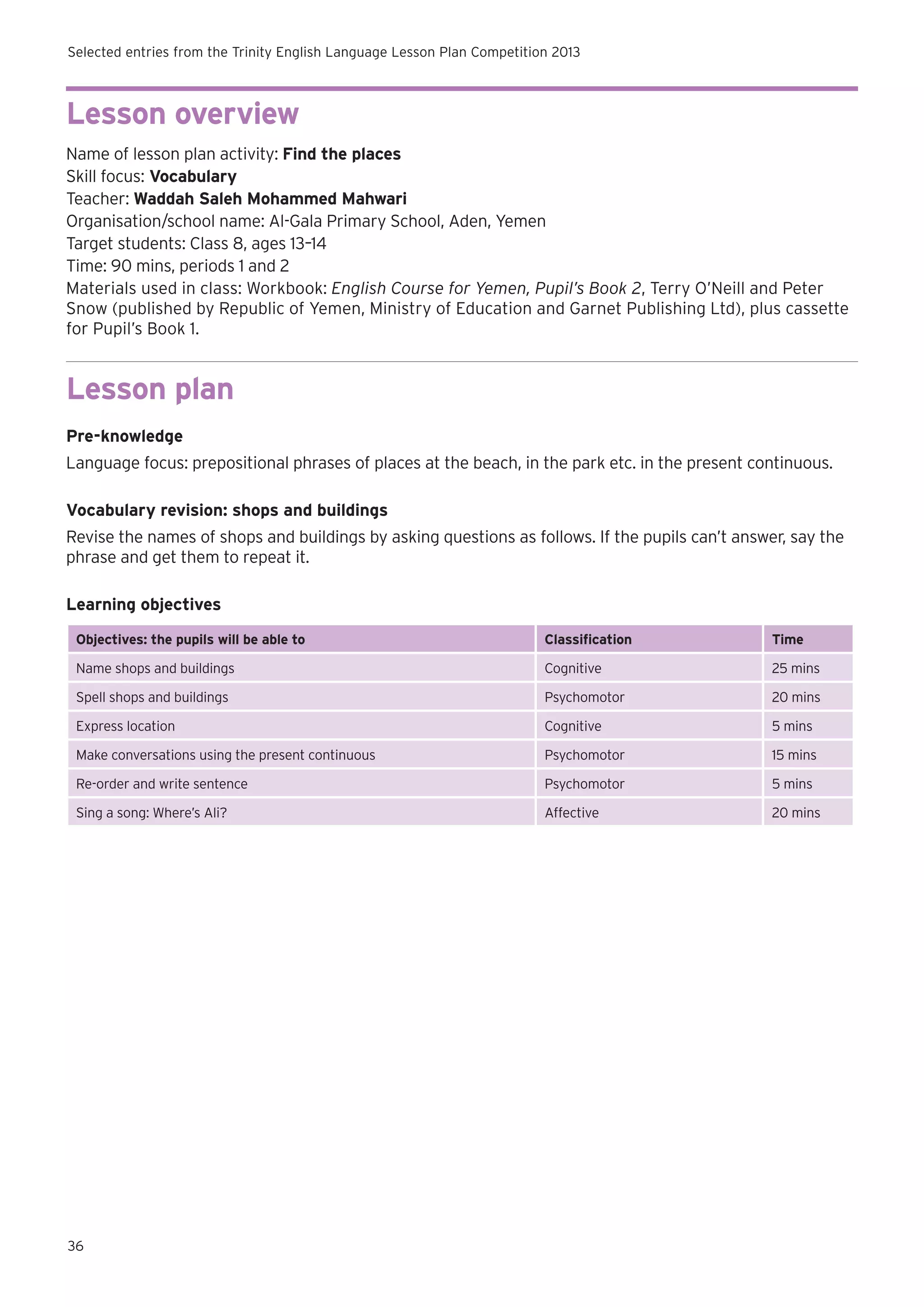 Selected entries from the Trinity English Language Lesson Plan Competition 2013

Lesson overview
Name of lesson plan activity: Find the places
Skill focus: Vocabulary
Teacher: Waddah Saleh Mohammed Mahwari
Organisation/school name: Al-Gala Primary School, Aden, Yemen
Target students: Class 8, ages 13–14
Time: 90 mins, periods 1 and 2
Materials used in class: Workbook: English Course for Yemen, Pupil’s Book 2, Terry O’Neill and Peter
Snow (published by Republic of Yemen, Ministry of Education and Garnet Publishing Ltd), plus cassette
for Pupil’s Book 1.

Lesson plan
Pre-knowledge
Language focus: prepositional phrases of places at the beach, in the park etc. in the present continuous.
Vocabulary revision: shops and buildings
Revise the names of shops and buildings by asking questions as follows. If the pupils can’t answer, say the
phrase and get them to repeat it.
Learning objectives
Objectives: the pupils will be able to

Classification

Time

Name shops and buildings

Cognitive

25 mins

Spell shops and buildings

Psychomotor

20 mins

Express location

Cognitive

5 mins

Make conversations using the present continuous

Psychomotor

15 mins

Re-order and write sentence

Psychomotor

5 mins

Sing a song: Where’s Ali?

Affective

20 mins

36

 