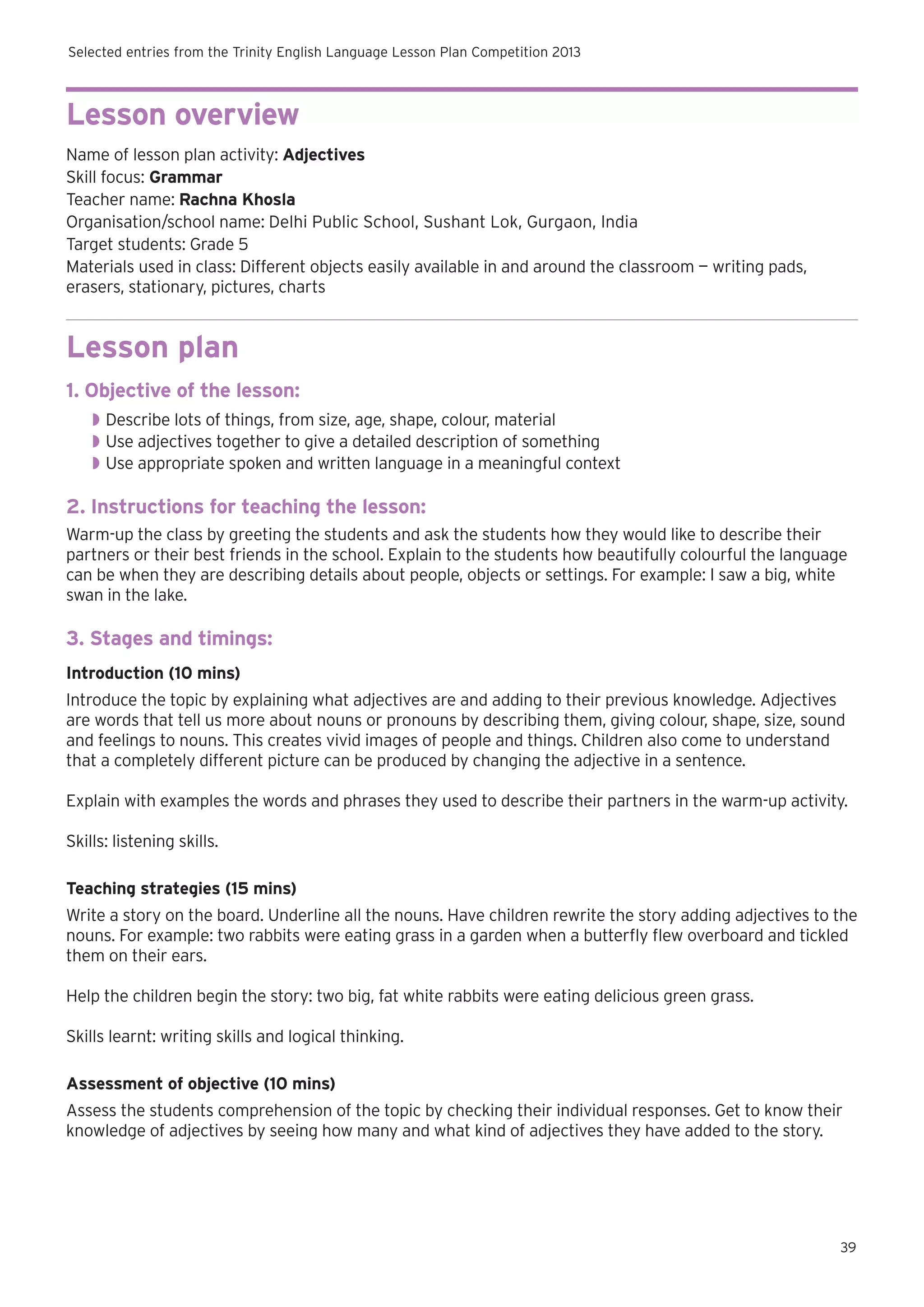 Selected entries from the Trinity English Language Lesson Plan Competition 2013

Lesson overview
Name of lesson plan activity: Adjectives
Skill focus: Grammar
Teacher name: Rachna Khosla
Organisation/school name: Delhi Public School, Sushant Lok, Gurgaon, India
Target students: Grade 5
Materials used in class: Different objects easily available in and around the classroom — writing pads,
erasers, stationary, pictures, charts

Lesson plan
1. Objective of the lesson:
◗◗ Describe lots of things, from size, age, shape, colour, material
◗◗ Use adjectives together to give a detailed description of something
◗◗ Use appropriate spoken and written language in a meaningful context

2. Instructions for teaching the lesson:
Warm-up the class by greeting the students and ask the students how they would like to describe their
partners or their best friends in the school. Explain to the students how beautifully colourful the language
can be when they are describing details about people, objects or settings. For example: I saw a big, white
swan in the lake.

3. Stages and timings:
Introduction (10 mins)
Introduce the topic by explaining what adjectives are and adding to their previous knowledge. Adjectives
are words that tell us more about nouns or pronouns by describing them, giving colour, shape, size, sound
and feelings to nouns. This creates vivid images of people and things. Children also come to understand
that a completely different picture can be produced by changing the adjective in a sentence.
Explain with examples the words and phrases they used to describe their partners in the warm-up activity.
Skills: listening skills.
Teaching strategies (15 mins)
Write a story on the board. Underline all the nouns. Have children rewrite the story adding adjectives to the
nouns. For example: two rabbits were eating grass in a garden when a butterfly flew overboard and tickled
them on their ears.
Help the children begin the story: two big, fat white rabbits were eating delicious green grass.
Skills learnt: writing skills and logical thinking.
Assessment of objective (10 mins)
Assess the students comprehension of the topic by checking their individual responses. Get to know their
knowledge of adjectives by seeing how many and what kind of adjectives they have added to the story.

39

 