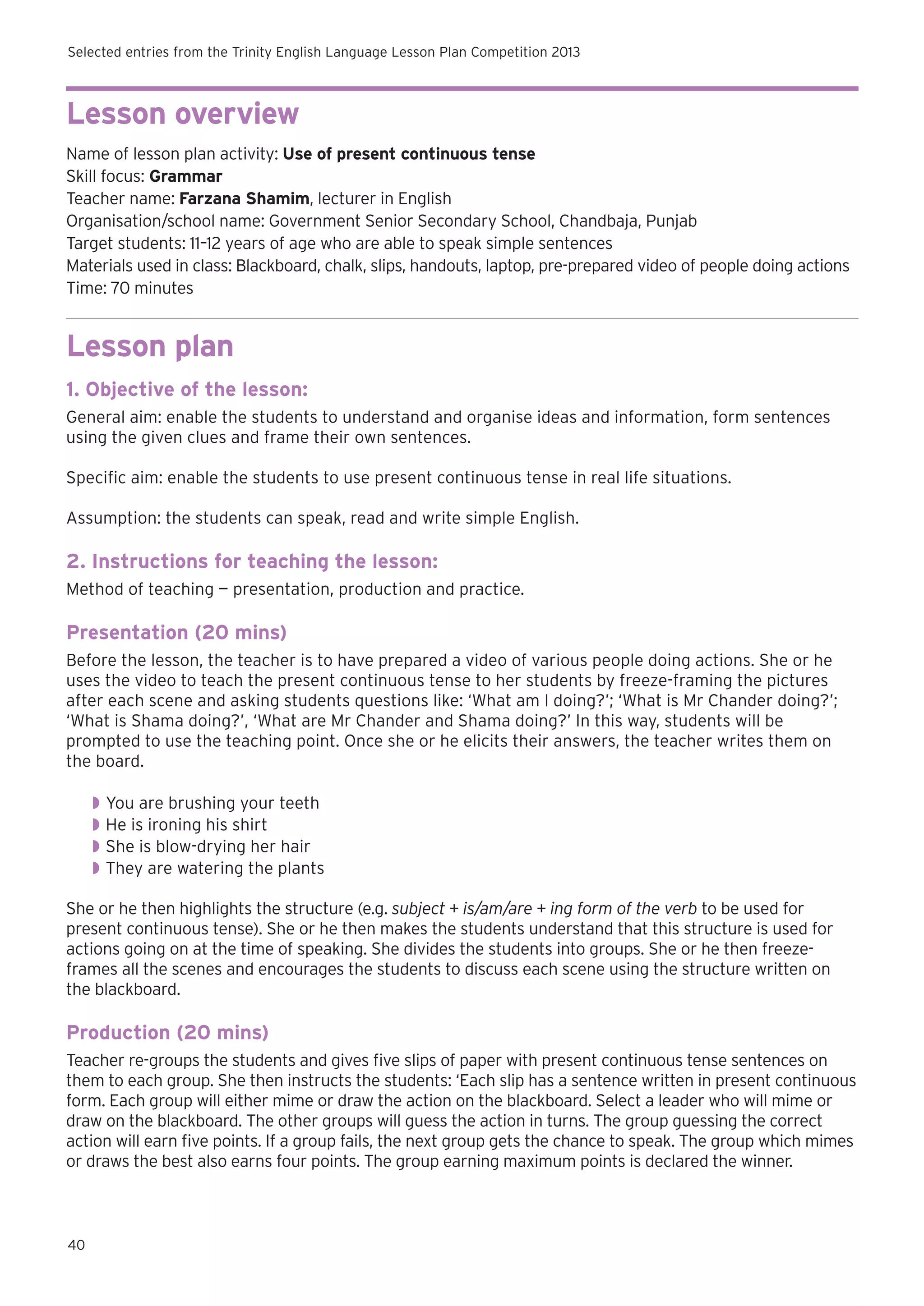 Selected entries from the Trinity English Language Lesson Plan Competition 2013

Lesson overview
Name of lesson plan activity: Use of present continuous tense
Skill focus: Grammar
Teacher name: Farzana Shamim, lecturer in English
Organisation/school name: Government Senior Secondary School, Chandbaja, Punjab
Target students: 11–12 years of age who are able to speak simple sentences
Materials used in class: Blackboard, chalk, slips, handouts, laptop, pre-prepared video of people doing actions
Time: 70 minutes

Lesson plan
1. Objective of the lesson:
General aim: enable the students to understand and organise ideas and information, form sentences
using the given clues and frame their own sentences.
Specific aim: enable the students to use present continuous tense in real life situations.
Assumption: the students can speak, read and write simple English.

2. Instructions for teaching the lesson:
Method of teaching — presentation, production and practice.

Presentation (20 mins)
Before the lesson, the teacher is to have prepared a video of various people doing actions. She or he
uses the video to teach the present continuous tense to her students by freeze-framing the pictures
after each scene and asking students questions like: ‘What am I doing?’; ‘What is Mr Chander doing?’;
‘What is Shama doing?’, ‘What are Mr Chander and Shama doing?’ In this way, students will be
prompted to use the teaching point. Once she or he elicits their answers, the teacher writes them on
the board.
◗◗ You are brushing your teeth
◗◗ He is ironing his shirt
◗◗ She is blow-drying her hair
◗◗ They are watering the plants
She or he then highlights the structure (e.g. subject + is/am/are + ing form of the verb to be used for
present continuous tense). She or he then makes the students understand that this structure is used for
actions going on at the time of speaking. She divides the students into groups. She or he then freezeframes all the scenes and encourages the students to discuss each scene using the structure written on
the blackboard.

Production (20 mins)
Teacher re-groups the students and gives five slips of paper with present continuous tense sentences on
them to each group. She then instructs the students: ‘Each slip has a sentence written in present continuous
form. Each group will either mime or draw the action on the blackboard. Select a leader who will mime or
draw on the blackboard. The other groups will guess the action in turns. The group guessing the correct
action will earn five points. If a group fails, the next group gets the chance to speak. The group which mimes
or draws the best also earns four points. The group earning maximum points is declared the winner.

40

 