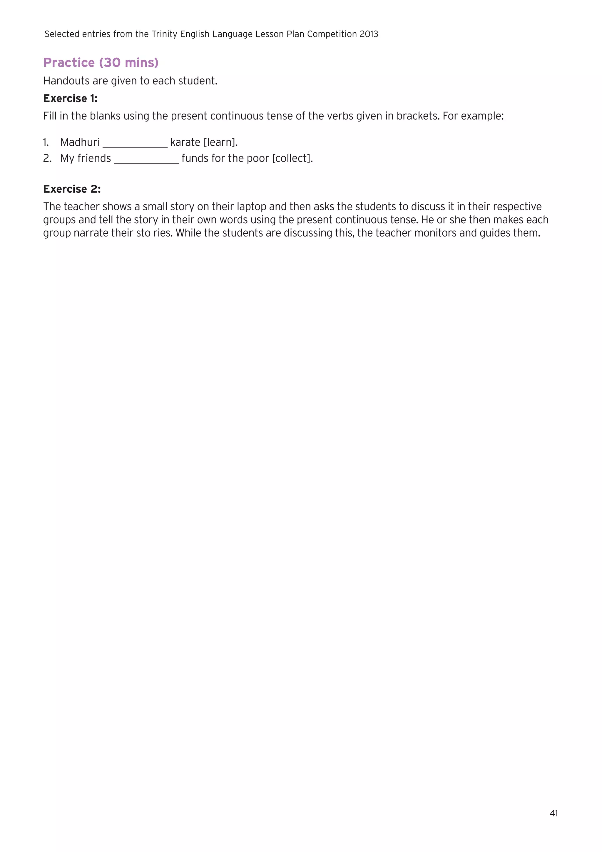 Selected entries from the Trinity English Language Lesson Plan Competition 2013

Practice (30 mins)
Handouts are given to each student.
Exercise 1:
Fill in the blanks using the present continuous tense of the verbs given in brackets. For example:
1.	 Madhuri ____________ karate [learn].
2.	 My friends ____________ funds for the poor [collect].
Exercise 2:
The teacher shows a small story on their laptop and then asks the students to discuss it in their respective
groups and tell the story in their own words using the present continuous tense. He or she then makes each
group narrate their sto ries. While the students are discussing this, the teacher monitors and guides them.

41

 